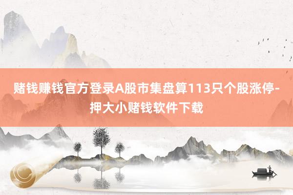 赌钱赚钱官方登录A股市集盘算113只个股涨停-押大小赌钱软件下载