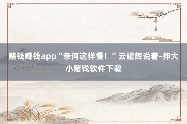 赌钱赚钱app“奈何这样慢！”云耀辉说着-押大小赌钱软件下载