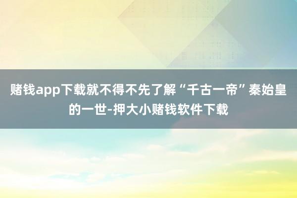 赌钱app下载就不得不先了解“千古一帝”秦始皇的一世-押大小赌钱软件下载