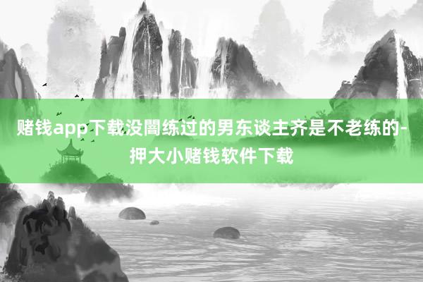 赌钱app下载没闇练过的男东谈主齐是不老练的-押大小赌钱软件下载