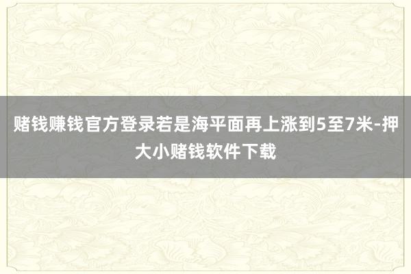 赌钱赚钱官方登录若是海平面再上涨到5至7米-押大小赌钱软件下载