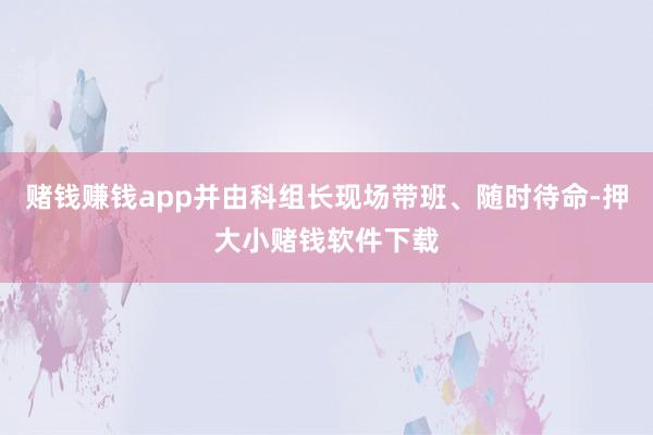 赌钱赚钱app并由科组长现场带班、随时待命-押大小赌钱软件下载