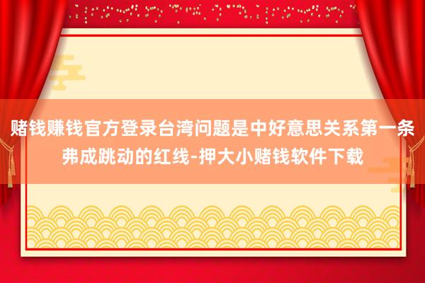赌钱赚钱官方登录台湾问题是中好意思关系第一条弗成跳动的红线-押大小赌钱软件下载