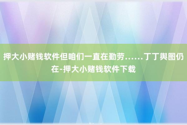 押大小赌钱软件但咱们一直在勤劳……丁丁舆图仍在-押大小赌钱软件下载