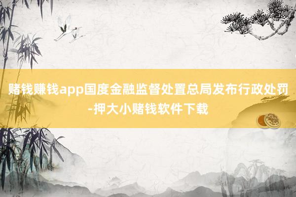 赌钱赚钱app国度金融监督处置总局发布行政处罚-押大小赌钱软件下载