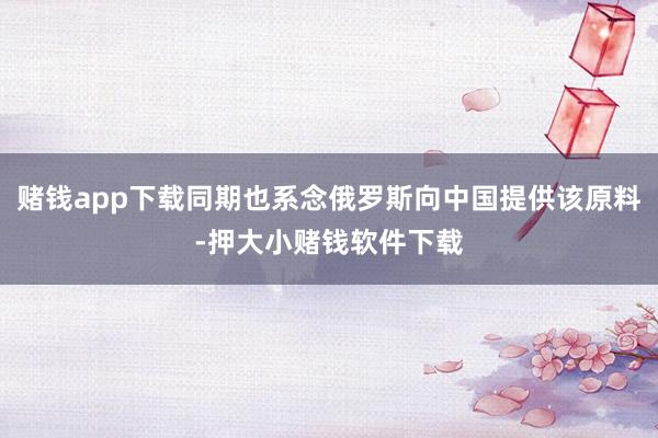 赌钱app下载同期也系念俄罗斯向中国提供该原料-押大小赌钱软件下载