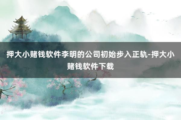 押大小赌钱软件李明的公司初始步入正轨-押大小赌钱软件下载