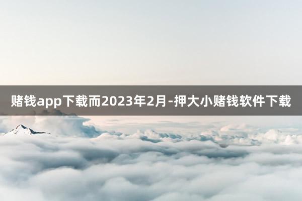 赌钱app下载　　而2023年2月-押大小赌钱软件下载