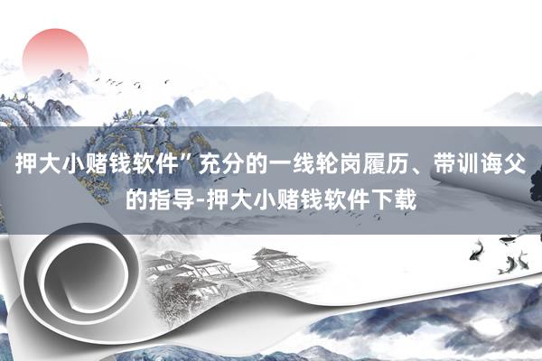押大小赌钱软件”充分的一线轮岗履历、带训诲父的指导-押大小赌钱软件下载