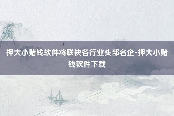 押大小赌钱软件将联袂各行业头部名企-押大小赌钱软件下载