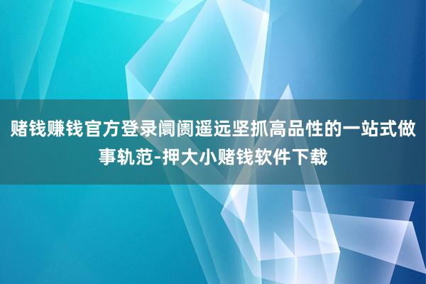 赌钱赚钱官方登录阛阓遥远坚抓高品性的一站式做事轨范-押大小赌钱软件下载