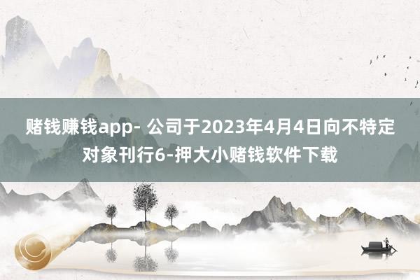 赌钱赚钱app- 公司于2023年4月4日向不特定对象刊行6-押大小赌钱软件下载