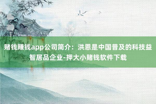 赌钱赚钱app公司简介：洪恩是中国普及的科技益智居品企业-押大小赌钱软件下载