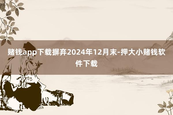 赌钱app下载摒弃2024年12月末-押大小赌钱软件下载
