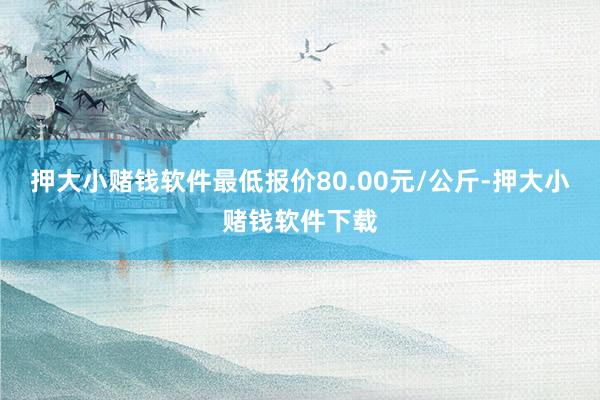 押大小赌钱软件最低报价80.00元/公斤-押大小赌钱软件下载