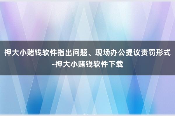 押大小赌钱软件指出问题、现场办公提议责罚形式-押大小赌钱软件下载