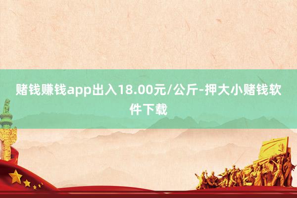 赌钱赚钱app出入18.00元/公斤-押大小赌钱软件下载