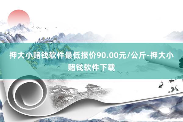 押大小赌钱软件最低报价90.00元/公斤-押大小赌钱软件下载