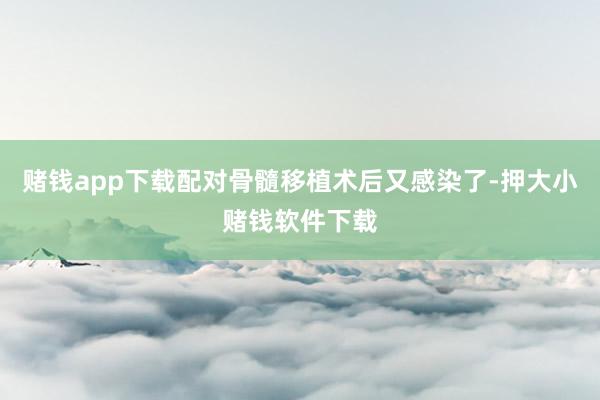 赌钱app下载配对骨髓移植术后又感染了-押大小赌钱软件下载