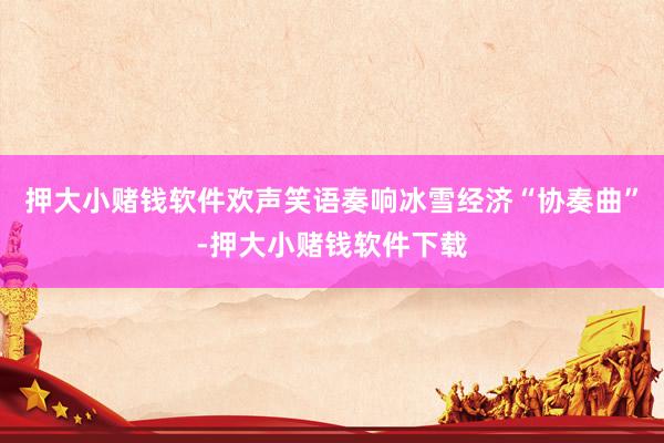 押大小赌钱软件欢声笑语奏响冰雪经济“协奏曲”-押大小赌钱软件下载