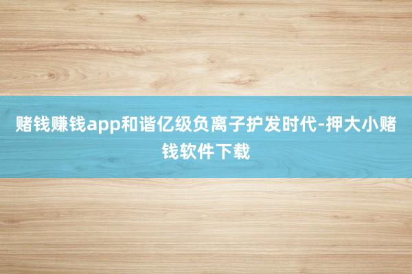 赌钱赚钱app和谐亿级负离子护发时代-押大小赌钱软件下载