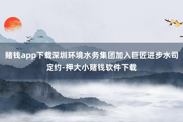 赌钱app下载深圳环境水务集团加入巨匠进步水司定约-押大小赌钱软件下载