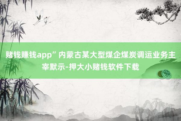 赌钱赚钱app”内蒙古某大型煤企煤炭调运业务主宰默示-押大小赌钱软件下载