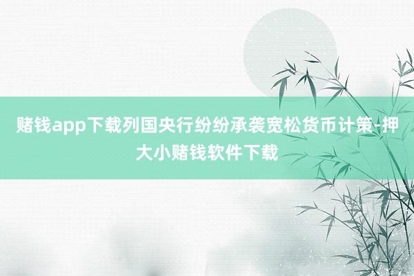 赌钱app下载列国央行纷纷承袭宽松货币计策-押大小赌钱软件下载