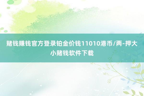 赌钱赚钱官方登录铂金价钱11010港币/两-押大小赌钱软件下载