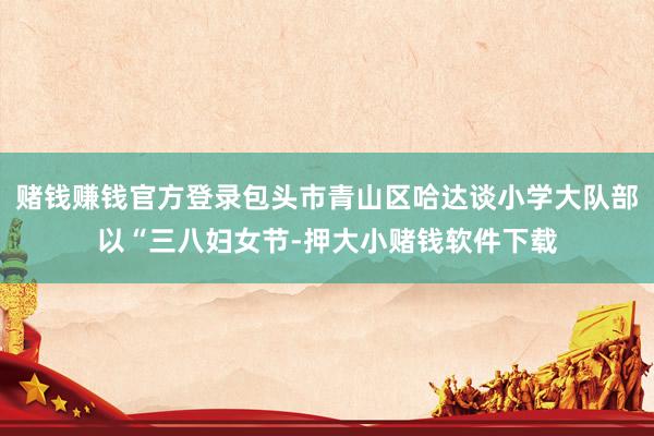赌钱赚钱官方登录包头市青山区哈达谈小学大队部以“三八妇女节-押大小赌钱软件下载