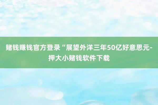 赌钱赚钱官方登录“展望外洋三年50亿好意思元-押大小赌钱软件下载
