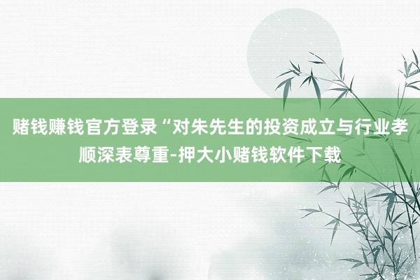 赌钱赚钱官方登录“对朱先生的投资成立与行业孝顺深表尊重-押大小赌钱软件下载