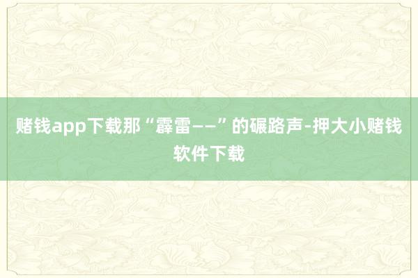 赌钱app下载那“霹雷——”的碾路声-押大小赌钱软件下载