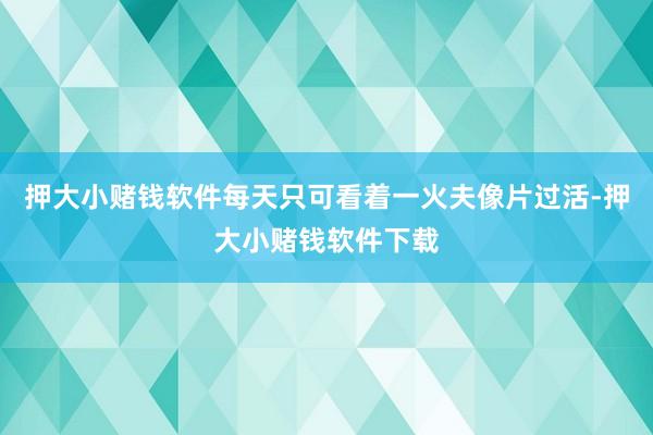 押大小赌钱软件每天只可看着一火夫像片过活-押大小赌钱软件下载