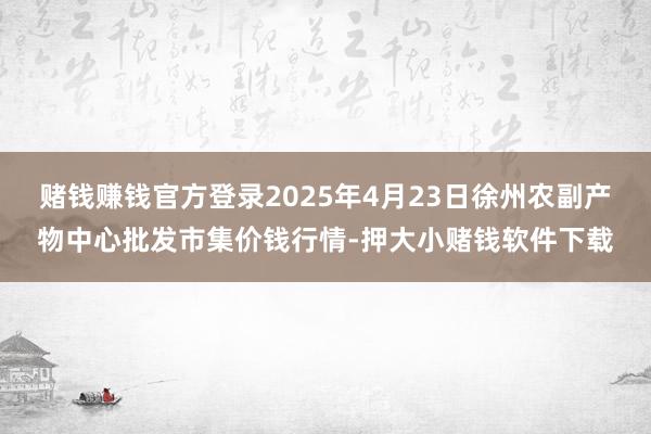 赌钱赚钱官方登录2025年4月23日徐州农副产物中心批发市集价钱行情-押大小赌钱软件下载