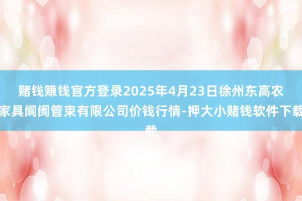 赌钱赚钱官方登录2025年4月23日徐州东高农家具阛阓管束有限公司价钱行情-押大小赌钱软件下载