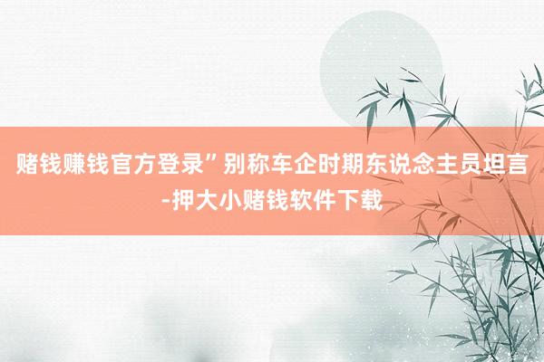 赌钱赚钱官方登录”别称车企时期东说念主员坦言-押大小赌钱软件下载