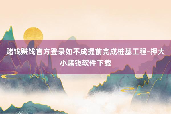 赌钱赚钱官方登录如不成提前完成桩基工程-押大小赌钱软件下载