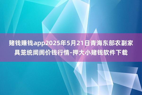 赌钱赚钱app2025年5月21日青海东部农副家具笼统阛阓价钱行情-押大小赌钱软件下载