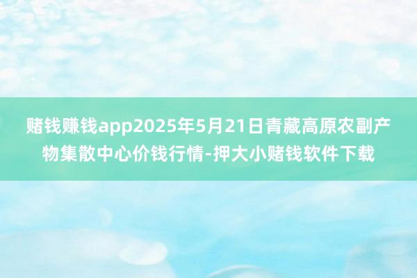 赌钱赚钱app2025年5月21日青藏高原农副产物集散中心价钱行情-押大小赌钱软件下载