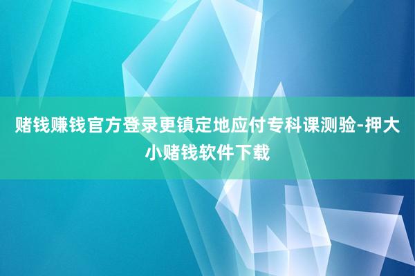 赌钱赚钱官方登录更镇定地应付专科课测验-押大小赌钱软件下载