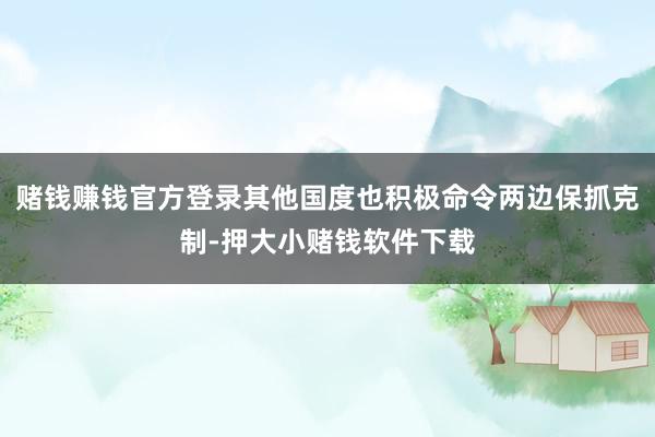 赌钱赚钱官方登录其他国度也积极命令两边保抓克制-押大小赌钱软件下载