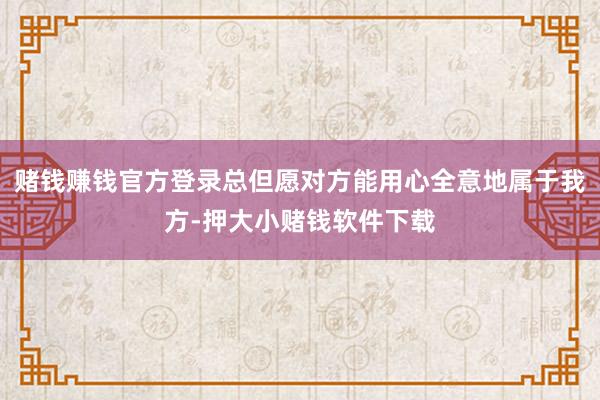 赌钱赚钱官方登录总但愿对方能用心全意地属于我方-押大小赌钱软件下载