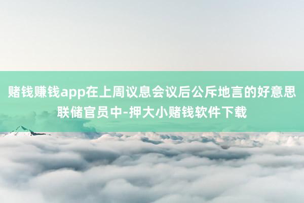 赌钱赚钱app在上周议息会议后公斥地言的好意思联储官员中-押大小赌钱软件下载