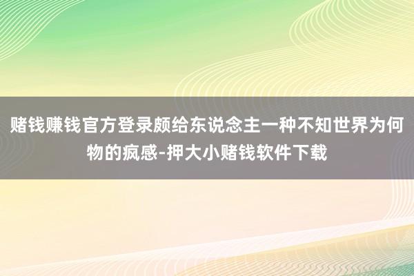 赌钱赚钱官方登录颇给东说念主一种不知世界为何物的疯感-押大小赌钱软件下载