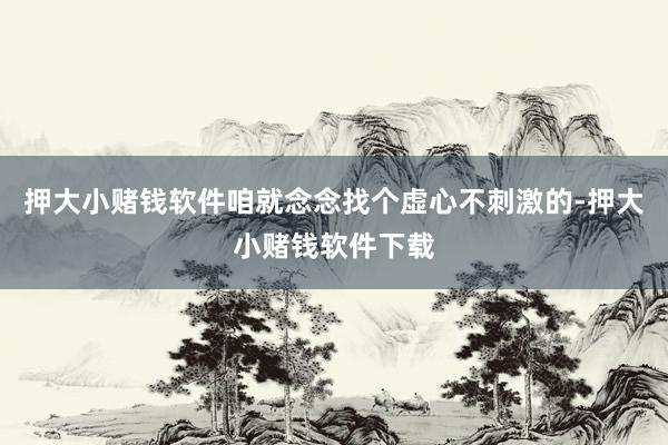 押大小赌钱软件咱就念念找个虚心不刺激的-押大小赌钱软件下载