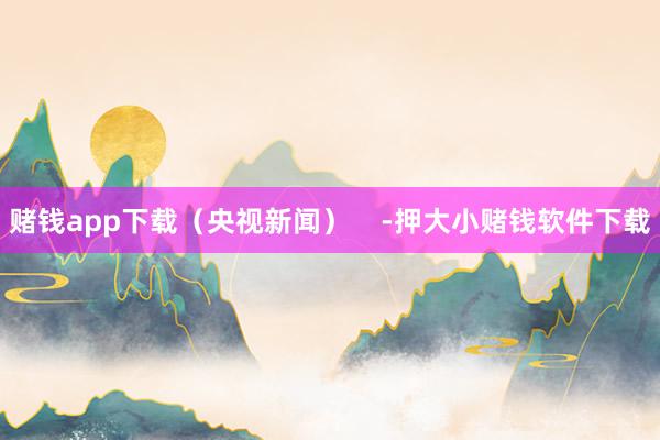 赌钱app下载（央视新闻）    -押大小赌钱软件下载