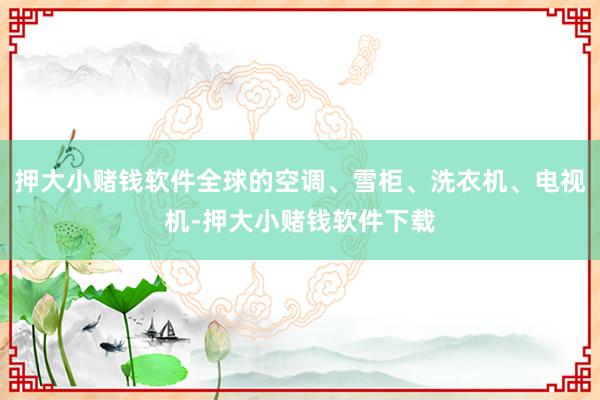 押大小赌钱软件全球的空调、雪柜、洗衣机、电视机-押大小赌钱软件下载