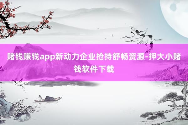 赌钱赚钱app新动力企业抢持舒畅资源-押大小赌钱软件下载