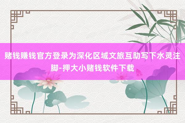 赌钱赚钱官方登录为深化区域文旅互助写下水灵注脚-押大小赌钱软件下载